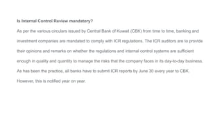 Is Internal Control Review mandatory?
As per the various circulars issued by Central Bank of Kuwait (CBK) from time to time, banking and
investment companies are mandated to comply with ICR regulations. The ICR auditors are to provide
their opinions and remarks on whether the regulations and internal control systems are sufficient
enough in quality and quantity to manage the risks that the company faces in its day-to-day business.
As has been the practice, all banks have to submit ICR reports by June 30 every year to CBK.
However, this is notified year on year.
 