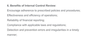 6. Benefits of Internal Control Review:
Encourage adherence to prescribed policies and procedures;
Effectiveness and efficiency of operations;
Reliability of financial reporting;
Compliance with applicable laws and regulations;
Detection and prevention errors and irregularities in a timely
manner;
 