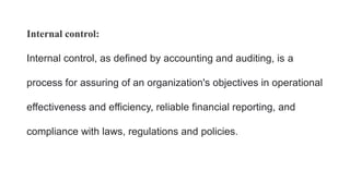 Internal control:
Internal control, as defined by accounting and auditing, is a
process for assuring of an organization's objectives in operational
effectiveness and efficiency, reliable financial reporting, and
compliance with laws, regulations and policies.
 