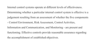 Internal control systems operate at different levels of effectiveness.
Determining whether a particular internal control system is effective is a
judgement resulting from an assessment of whether the five components
- Control Environment, Risk Assessment, Control Activities,
Information and Communication, and Monitoring - are present and
functioning. Effective controls provide reasonable assurance regarding
the accomplishment of established objectives.
 