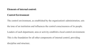 Elements of internal control:
Control Environment
The control environment, as established by the organization's administration, sets
the tone of an institution and influences the control consciousness of its people.
Leaders of each department, area or activity establish a local control environment.
This is the foundation for all other components of internal control, providing
discipline and structure.
 