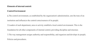 Elements of internal control:
Control Environment
1.The control environment, as established by the organization's administration, sets the tone of an
institution and influences the control consciousness of its people.
2.Leaders of each department, area or activity establish a local control environment. This is the
foundation for all other components of internal control, providing discipline and structure.
3.The way management assigns authority and responsibility, and organizes and develops its people;
Policies and procedures.
 