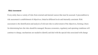 . Risk Assessment
Every entity faces a variety of risks from external and internal sources that must be assessed. A precondition to
risk assessment is establishment of objectives, linked at different levels and internally consistent. Risk
assessment is the identification and analysis of relevant risks to achievement of the objectives, forming a basis
for determining how the risks should be managed. Because economics, regulatory and operating conditions will
continue to change, mechanisms are needed to identify and deal with the special risks associated with change
 