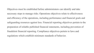 Objectives must be established before administrators can identify and take
necessary steps to manage risks. Operations objectives relate to effectiveness
and efficiency of the operations, including performance and financial goals and
safeguarding resources against loss. Financial reporting objectives pertain to the
preparation of reliable published financial statements, including prevention of
fraudulent financial reporting. Compliance objectives pertain to laws and
regulations which establish minimum standards of behavior.
 