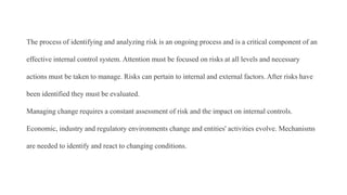 The process of identifying and analyzing risk is an ongoing process and is a critical component of an
effective internal control system. Attention must be focused on risks at all levels and necessary
actions must be taken to manage. Risks can pertain to internal and external factors. After risks have
been identified they must be evaluated.
Managing change requires a constant assessment of risk and the impact on internal controls.
Economic, industry and regulatory environments change and entities' activities evolve. Mechanisms
are needed to identify and react to changing conditions.
 
