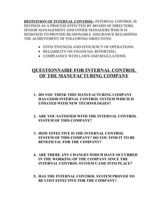 DEFINITION OF INTERNAL CONTROL: INTERNAL CONTROL IS
DEFINED AS A PROCESS EFFECTED BY BOARD OF DIRECTORS,
SENIOR MANAGEMENT AND OTHER MANAGERS WHICH IS
DESIGNED TO PROVIDE REASONABLE ASSURANCE REGARDING
THE ACHIEVEMENT OF FOLLOWING OBJECTIVES:

      • EFFECTIVENESS AND EFFICIENCY OF OPERATIONS.
      • RELIABILITY ON FINANCIAL REPORTING.
      • COMPLIANCE WITH LAWS AND REGULATIONS.


   QUESTIONNAIRE FOR INTERNAL CONTROL
     OF THE MANUFACTURING COMPANY


    1. DO YOU THINK THIS MANUFACTURING COMPANY
       HAS GOOD INTERNAL CONTROL SYSTEM WHICH IS
       UPDATED WITH NEW TECHNOLOGIES?


    2. ARE YOU SATISFIED WITH THE INTERNAL CONTROL
       SYSTEM OF THIS COMPANY?


    3. HOW EFFECTIVE IS THE INTERNAL CONTROL
       SYSTEM OF THIS COMPANY? DO YOU FIND IT TO BE
       BENEFICIAL FOR THE COMPANY?


    4. ARE THERE ANY CHANGES WHICH HAVE OCCURRED
       IN THE WORKING OF THE COMPANY SINCE THE
       INTERNAL CONTROL SYSTEM CAME INTO PLACE?


    5. HAS THE INTERNAL CONTROL SYSTEM PROVED TO
       BE COST EFFECTIVE FOR THE COMPANY?
 