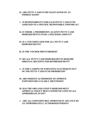 22. ARE PETTY CASH FUNDS MAINTAINED ON AN
   IMPREST BASIS?


23. IS RESPONSIBILITY FOR EACH PETTY CASH FUND
  ASSIGNED TO A SPECIFIC RESPONSIBLE INDIVIDUAL?


24. IS THERE A PROHIBITION AGAINST PETTY CASH
   DISBURSEMENTS OVER A SPECIFIED AMOUNT?


25. IS A VOUCHER USED FOR ALL PETTY CASH
   DISBURSEMENTS?


26. IS THE VOCHER PRENUMBERED?


27. DO ALL PETTY CASH DISBURSEMENTS REQUIRE
   ORIGINAL RECEIPTS FOR REIMBURSEMENT?


28. IS THE CASHING OF EMPLOYEE PAYCHEQUES OUT
  OF THE PETTY CASH FUND PROHIBITED?


29. ARE PERSONS AUTHORISED TO APPROVE
   EXPENDITURES CLEARLY IDENTIFIED?


30. HAS THE ORGANIZATION’S DISBURSEMENT
   APPROVAL POLICY BEEN COMMUNICATED TO ALL
   APPROPRIATE STAFF?


31. ARE ALL EXPENDITURES APPROVED IN ADVANCE BY
  AN APPROPRIATELY AUTHORISED PERSON?
 