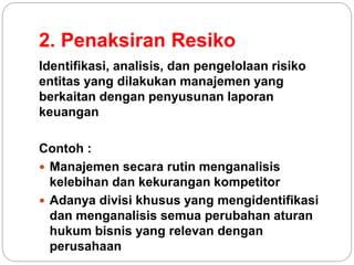 2. Penaksiran Resiko
Identifikasi, analisis, dan pengelolaan risiko
entitas yang dilakukan manajemen yang
berkaitan dengan penyusunan laporan
keuangan
Contoh :
 Manajemen secara rutin menganalisis
kelebihan dan kekurangan kompetitor
 Adanya divisi khusus yang mengidentifikasi
dan menganalisis semua perubahan aturan
hukum bisnis yang relevan dengan
perusahaan
 