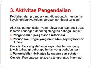 3. Aktivitas Pengendalian
Kebijakan dan prosedur yang dibuat untuk memberikan
keyakinan bahwa tujuan perusahaan dapat tercapai.
Aktivitas pengendalian yang relevan dengan audit atas
laporan keuangan dapat digolongkan sebagai berikut:
 Pengendalian pengolahan informasi
 Pemisahan fungsi yang memadai (segragation of
duties)
Contoh : Seorang staf sebaiknya tidak bertanggung
jawab terhadap beberapa fungsi yang berhubungan
 Pengendalian fisik atas kekayaan dan catatan
Contoh : Pembatasan akses ke tempat atau informasi
 