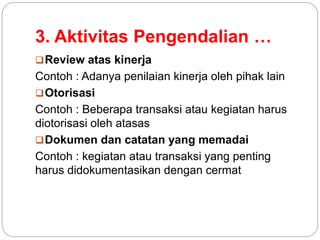 3. Aktivitas Pengendalian …
Review atas kinerja
Contoh : Adanya penilaian kinerja oleh pihak lain
Otorisasi
Contoh : Beberapa transaksi atau kegiatan harus
diotorisasi oleh atasas
Dokumen dan catatan yang memadai
Contoh : kegiatan atau transaksi yang penting
harus didokumentasikan dengan cermat
 
