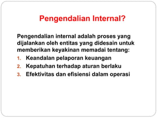 Pengendalian Internal?
Pengendalian internal adalah proses yang
dijalankan oleh entitas yang didesain untuk
memberikan keyakinan memadai tentang:
1. Keandalan pelaporan keuangan
2. Kepatuhan terhadap aturan berlaku
3. Efektivitas dan efisiensi dalam operasi
 