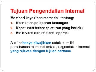 Tujuan Pengendalian Internal
Memberi keyakinan memadai tentang:
1. Keandalan pelaporan keuangan
2. Kepatuhan terhadap aturan yang berlaku
3. Efektivitas dan efisiensi operasi
Auditor hanya diwajibkan untuk memiliki
pemahaman memadai terkait pengendalian internal
yang relevan dengan tujuan pertama
 