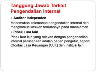 Tanggung Jawab Terkait
Pengendalian Internal
 Auditor Independen
Menemukan kelemahan pengendalian internal dan
mengkomunikasikan temuannya pada manajemen
 Pihak Luar lain
Pihak luar lain yang relevan dengan pengendalian
internal perusahaan adalah badan pengatur, seperti
Otoritas Jasa Keuangan (OJK) dan institusi lain
 