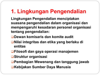 1. Lingkungan Pengendalian
Lingkungan Pengendalian menciptakan
suasana pengendalian dalam organisasi dan
mempengaruhi kesadaran personel organisasi
tentang pengendalian:
Dewan komisaris dan komite audit
Nilai integritas dan etika yang berlaku di
entitas
Filosofi dan gaya operasi manajemen
Struktur organisasi
Pembagian Wewenang dan tanggung jawab
Kebijakan Sumber Daya Manusia
 