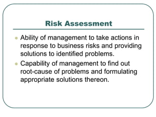 Risk Assessment
 Ability of management to take actions in
response to business risks and providing
solutions to identified problems.
 Capability of management to find out
root-cause of problems and formulating
appropriate solutions thereon.
 