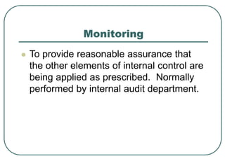 Monitoring
 To provide reasonable assurance that
the other elements of internal control are
being applied as prescribed. Normally
performed by internal audit department.
 