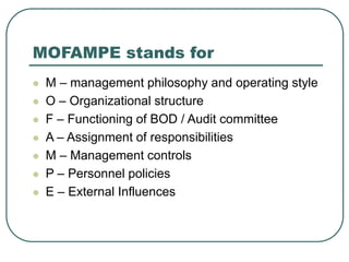 MOFAMPE stands for
 M – management philosophy and operating style
 O – Organizational structure
 F – Functioning of BOD / Audit committee
 A – Assignment of responsibilities
 M – Management controls
 P – Personnel policies
 E – External Influences
 
