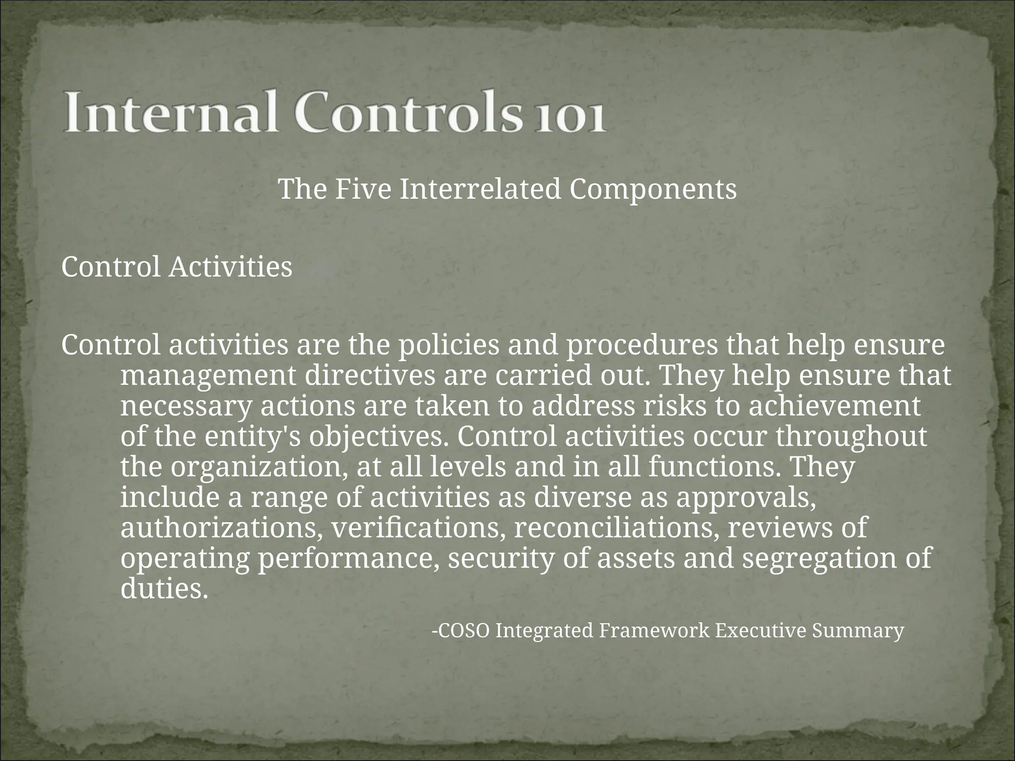 The Five Interrelated Components
Control Activities
Control activities are the policies and procedures that help ensure
management directives are carried out. They help ensure that
necessary actions are taken to address risks to achievement
of the entity's objectives. Control activities occur throughout
the organization, at all levels and in all functions. They
include a range of activities as diverse as approvals,
authorizations, verifications, reconciliations, reviews of
operating performance, security of assets and segregation of
duties.
-COSO Integrated Framework Executive Summary
 