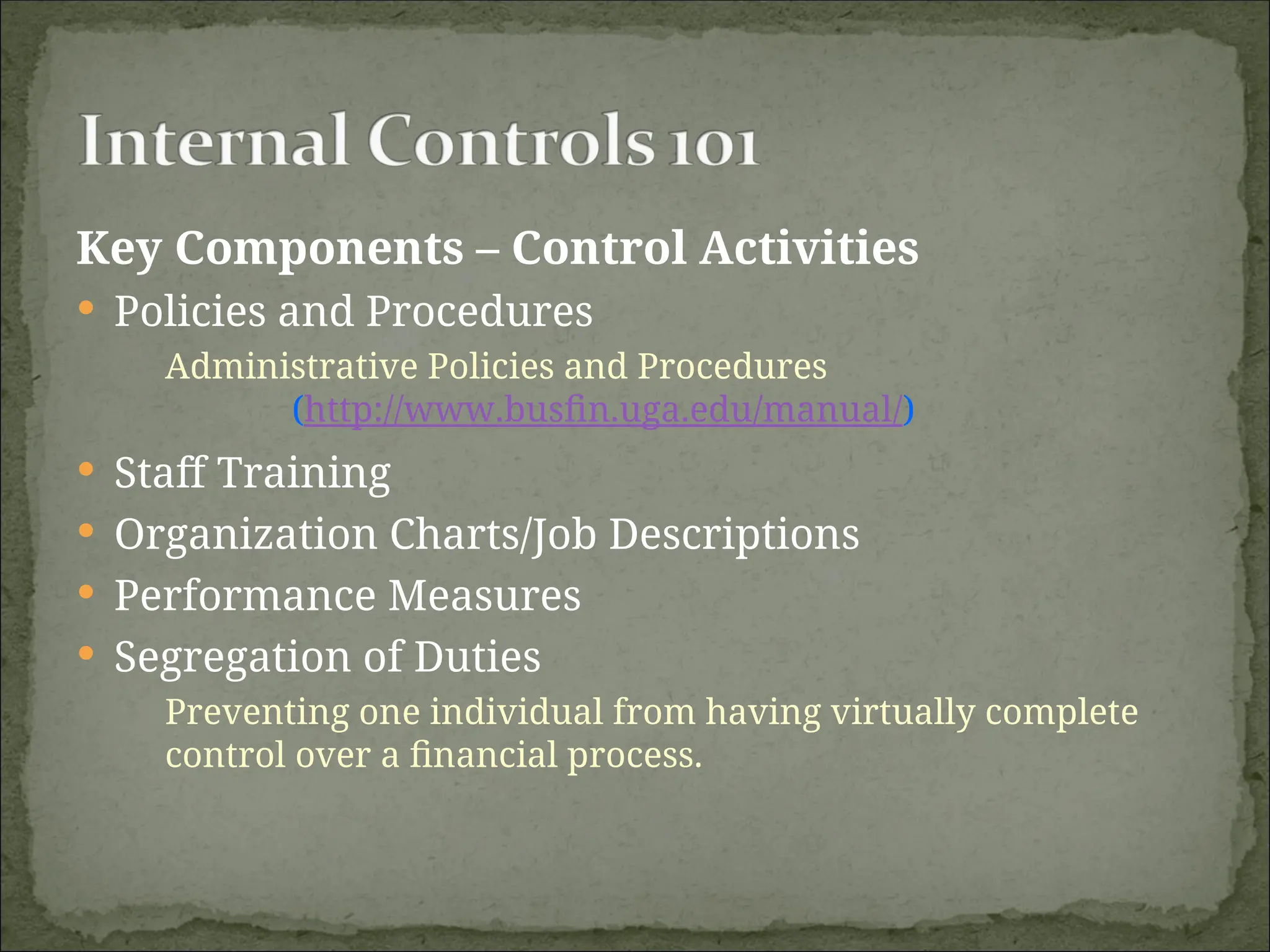 Key Components – Control Activities
 Policies and Procedures
Administrative Policies and Procedures
(http://www.busfin.uga.edu/manual/)
 Staff Training
 Organization Charts/Job Descriptions
 Performance Measures
 Segregation of Duties
Preventing one individual from having virtually complete
control over a financial process.
 