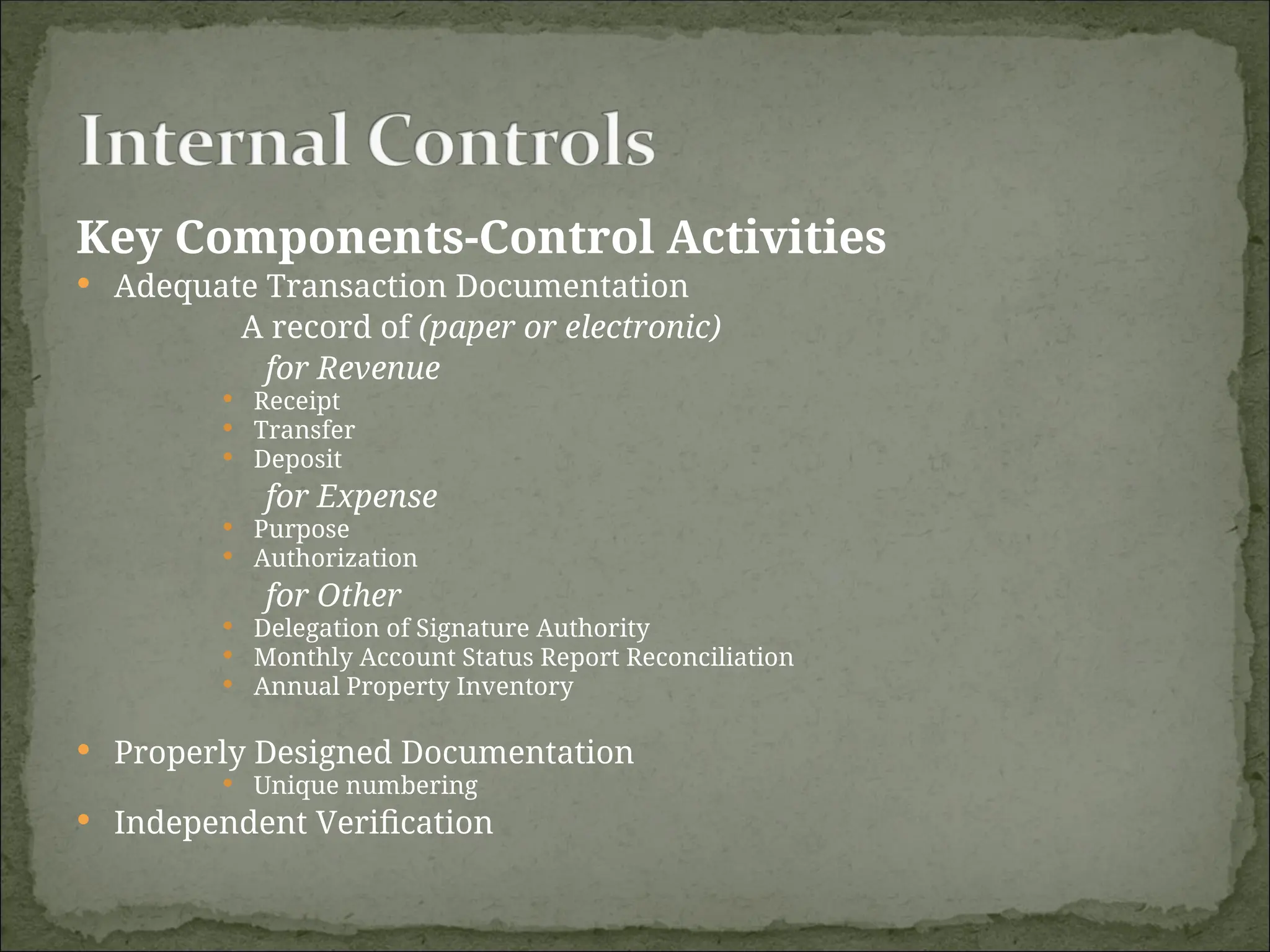 Key Components-Control Activities
 Adequate Transaction Documentation
A record of (paper or electronic)
for Revenue
 Receipt
 Transfer
 Deposit
for Expense
 Purpose
 Authorization
for Other
 Delegation of Signature Authority
 Monthly Account Status Report Reconciliation
 Annual Property Inventory
 Properly Designed Documentation
 Unique numbering
 Independent Verification
 