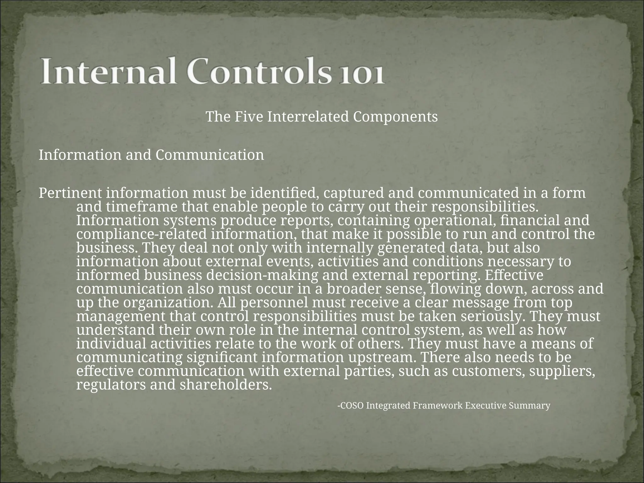 The Five Interrelated Components
Information and Communication
Pertinent information must be identified, captured and communicated in a form
and timeframe that enable people to carry out their responsibilities.
Information systems produce reports, containing operational, financial and
compliance-related information, that make it possible to run and control the
business. They deal not only with internally generated data, but also
information about external events, activities and conditions necessary to
informed business decision-making and external reporting. Effective
communication also must occur in a broader sense, flowing down, across and
up the organization. All personnel must receive a clear message from top
management that control responsibilities must be taken seriously. They must
understand their own role in the internal control system, as well as how
individual activities relate to the work of others. They must have a means of
communicating significant information upstream. There also needs to be
effective communication with external parties, such as customers, suppliers,
regulators and shareholders.
-COSO Integrated Framework Executive Summary
 