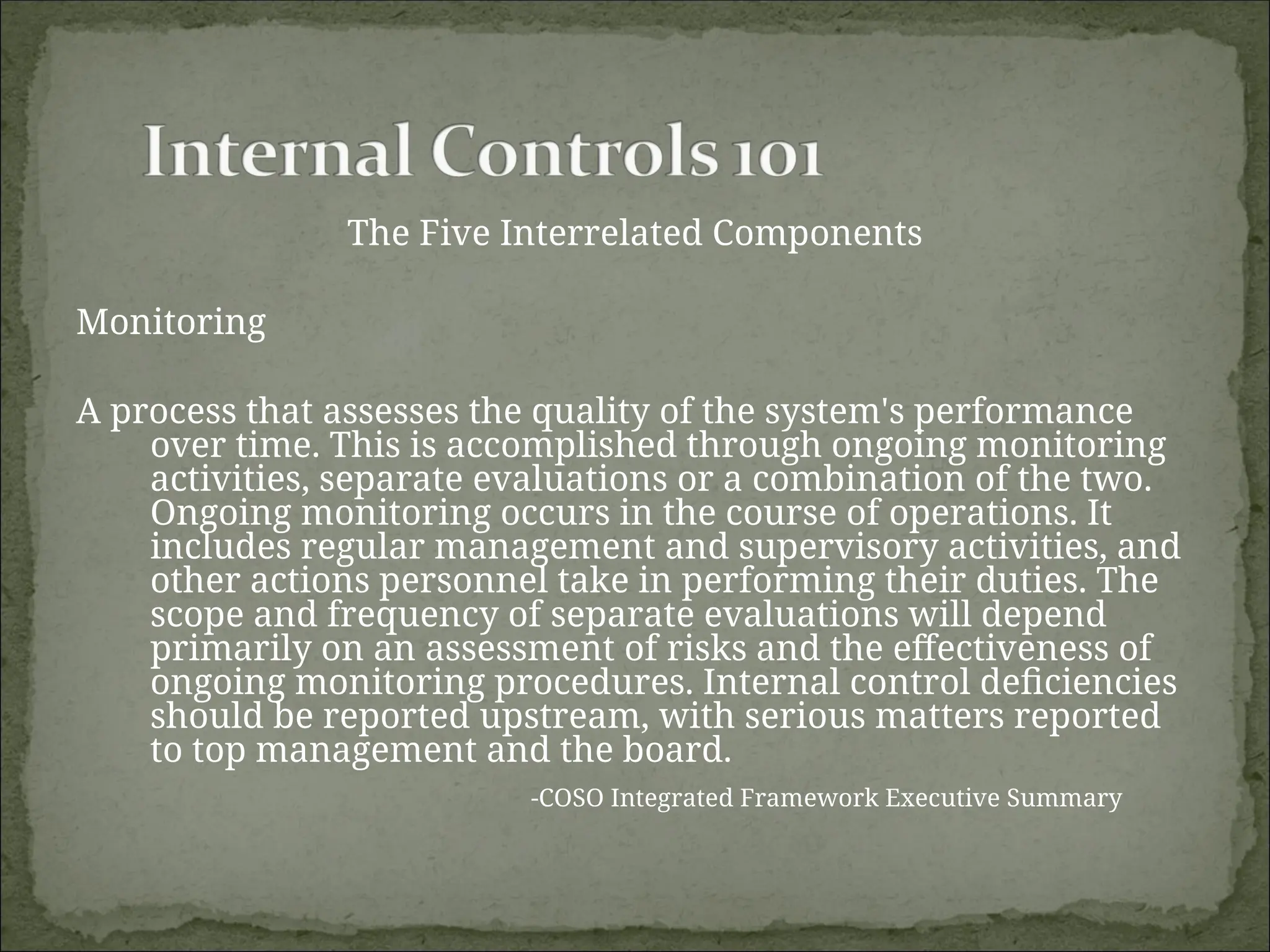 The Five Interrelated Components
Monitoring
A process that assesses the quality of the system's performance
over time. This is accomplished through ongoing monitoring
activities, separate evaluations or a combination of the two.
Ongoing monitoring occurs in the course of operations. It
includes regular management and supervisory activities, and
other actions personnel take in performing their duties. The
scope and frequency of separate evaluations will depend
primarily on an assessment of risks and the effectiveness of
ongoing monitoring procedures. Internal control deficiencies
should be reported upstream, with serious matters reported
to top management and the board.
-COSO Integrated Framework Executive Summary
 