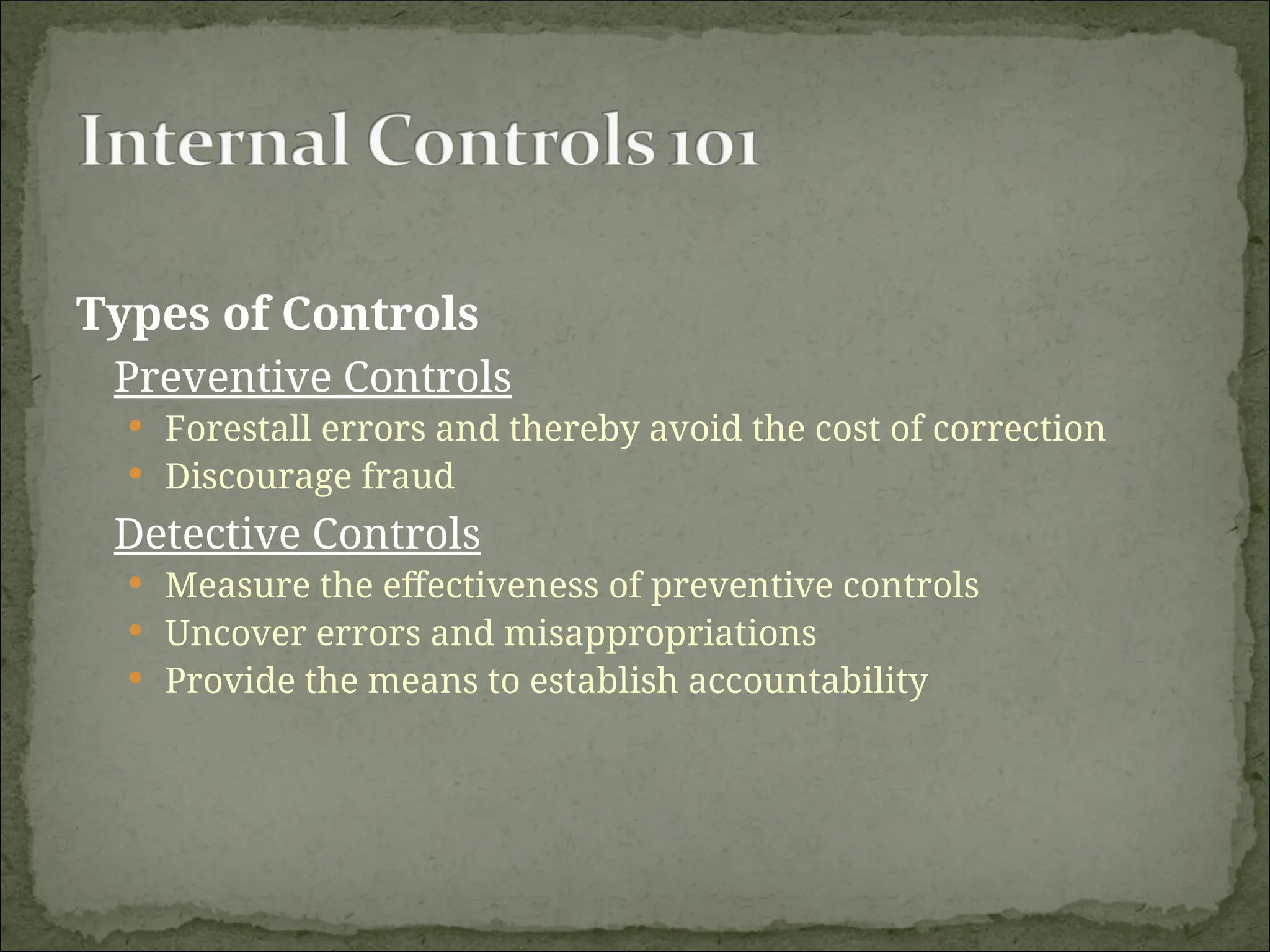Types of Controls
Preventive Controls
 Forestall errors and thereby avoid the cost of correction
 Discourage fraud
Detective Controls
 Measure the effectiveness of preventive controls
 Uncover errors and misappropriations
 Provide the means to establish accountability
 