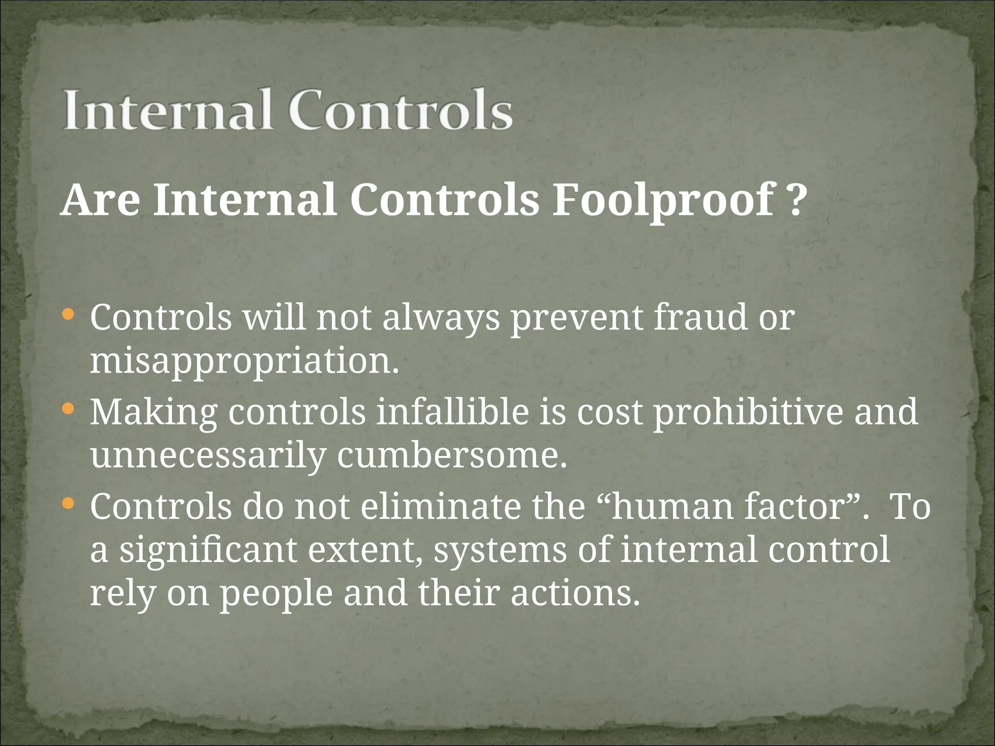 Are Internal Controls Foolproof ?
 Controls will not always prevent fraud or
misappropriation.
 Making controls infallible is cost prohibitive and
unnecessarily cumbersome.
 Controls do not eliminate the “human factor”. To
a significant extent, systems of internal control
rely on people and their actions.
 
