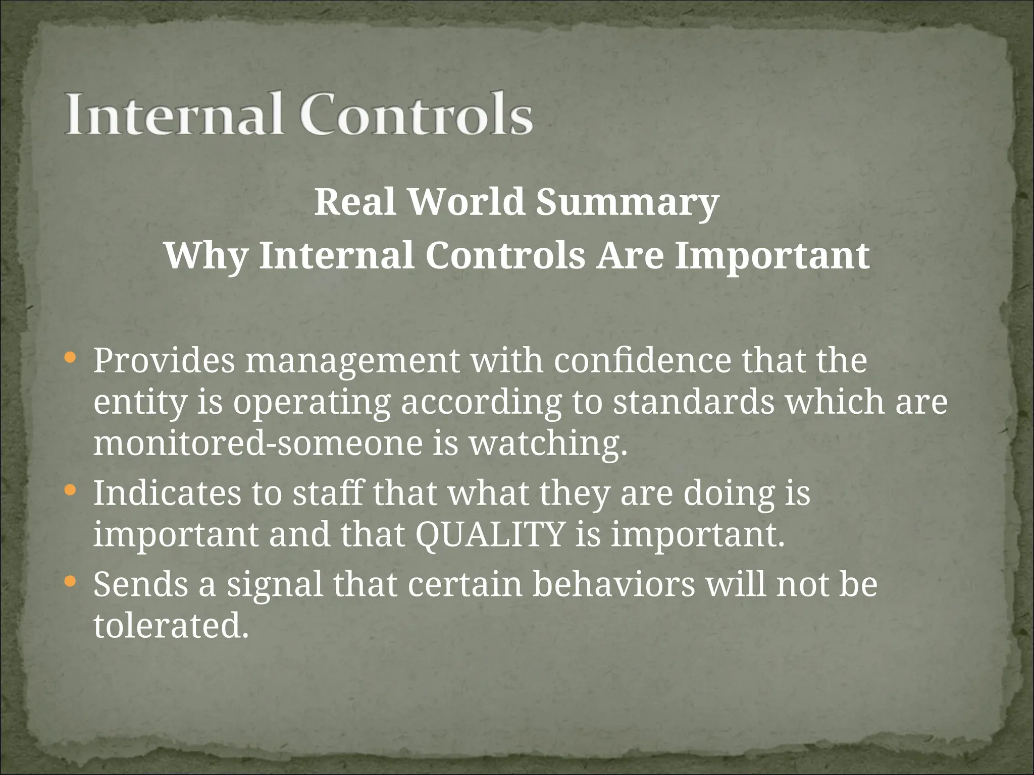 Real World Summary
Why Internal Controls Are Important
 Provides management with confidence that the
entity is operating according to standards which are
monitored-someone is watching.
 Indicates to staff that what they are doing is
important and that QUALITY is important.
 Sends a signal that certain behaviors will not be
tolerated.
 