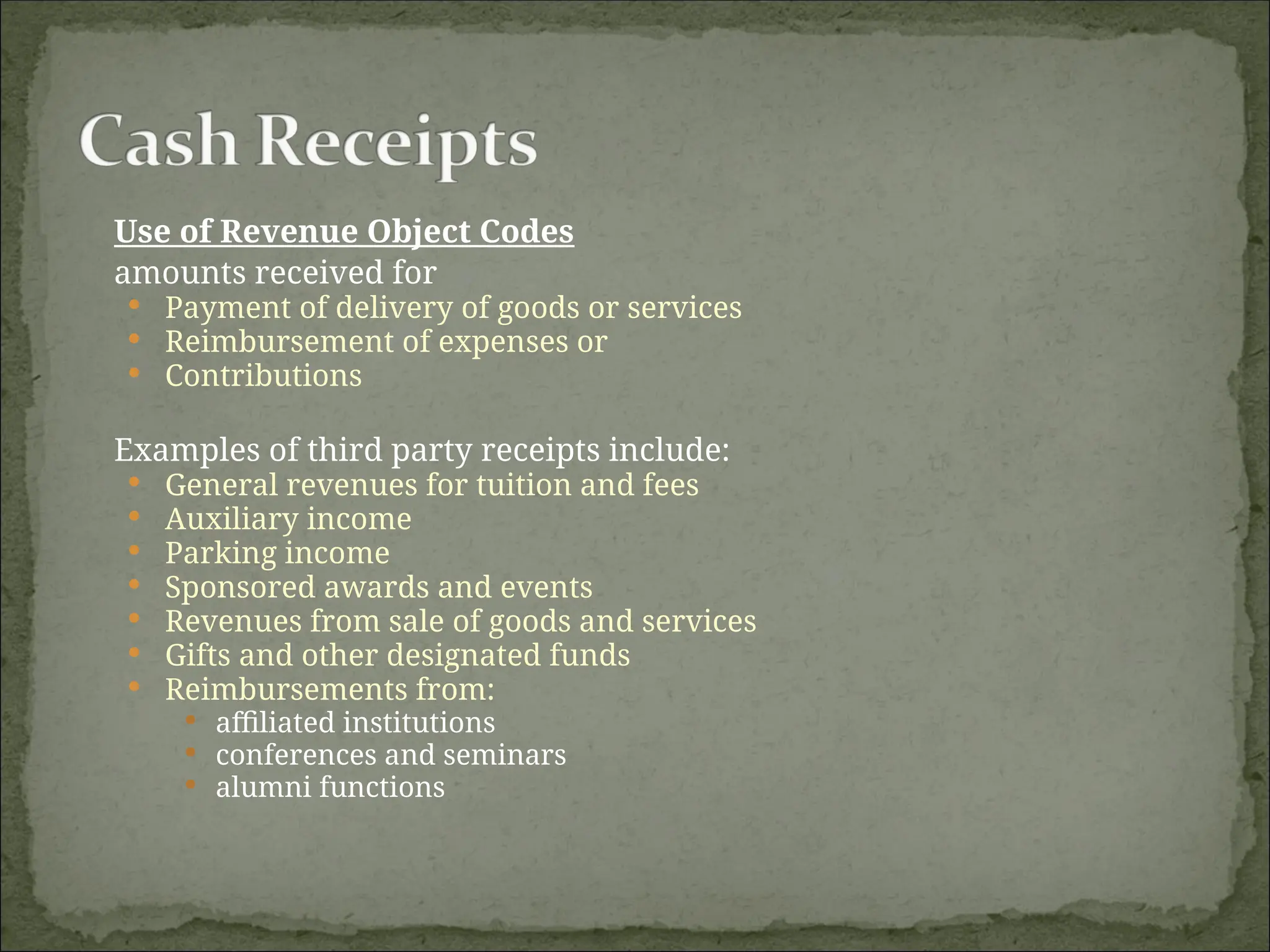 Use of Revenue Object Codes
amounts received for
 Payment of delivery of goods or services
 Reimbursement of expenses or
 Contributions
Examples of third party receipts include:
 General revenues for tuition and fees
 Auxiliary income
 Parking income
 Sponsored awards and events
 Revenues from sale of goods and services
 Gifts and other designated funds
 Reimbursements from:
 affiliated institutions
 conferences and seminars
 alumni functions
 
