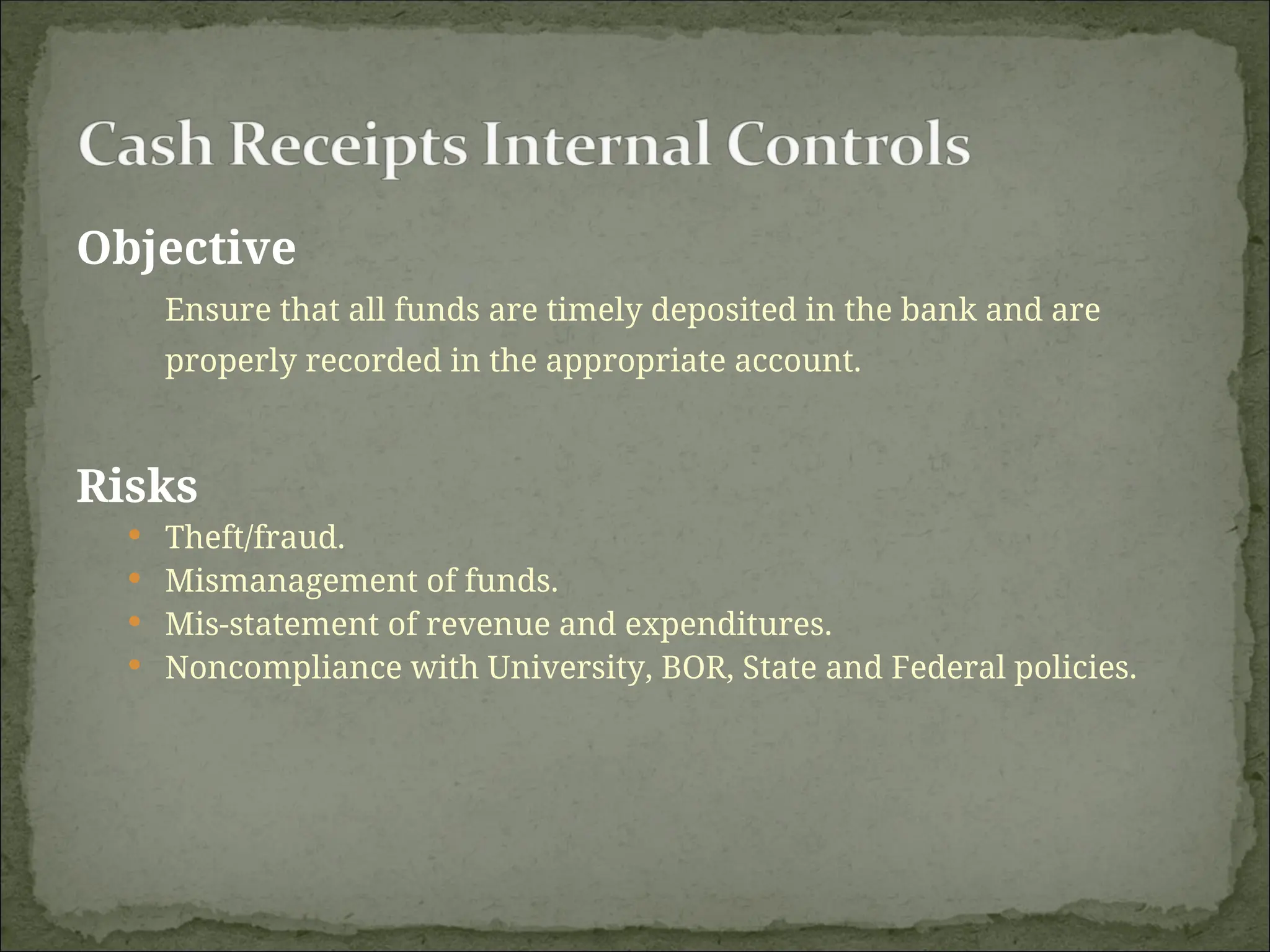 Objective
Ensure that all funds are timely deposited in the bank and are
properly recorded in the appropriate account.
Risks
 Theft/fraud.
 Mismanagement of funds.
 Mis-statement of revenue and expenditures.
 Noncompliance with University, BOR, State and Federal policies.
 