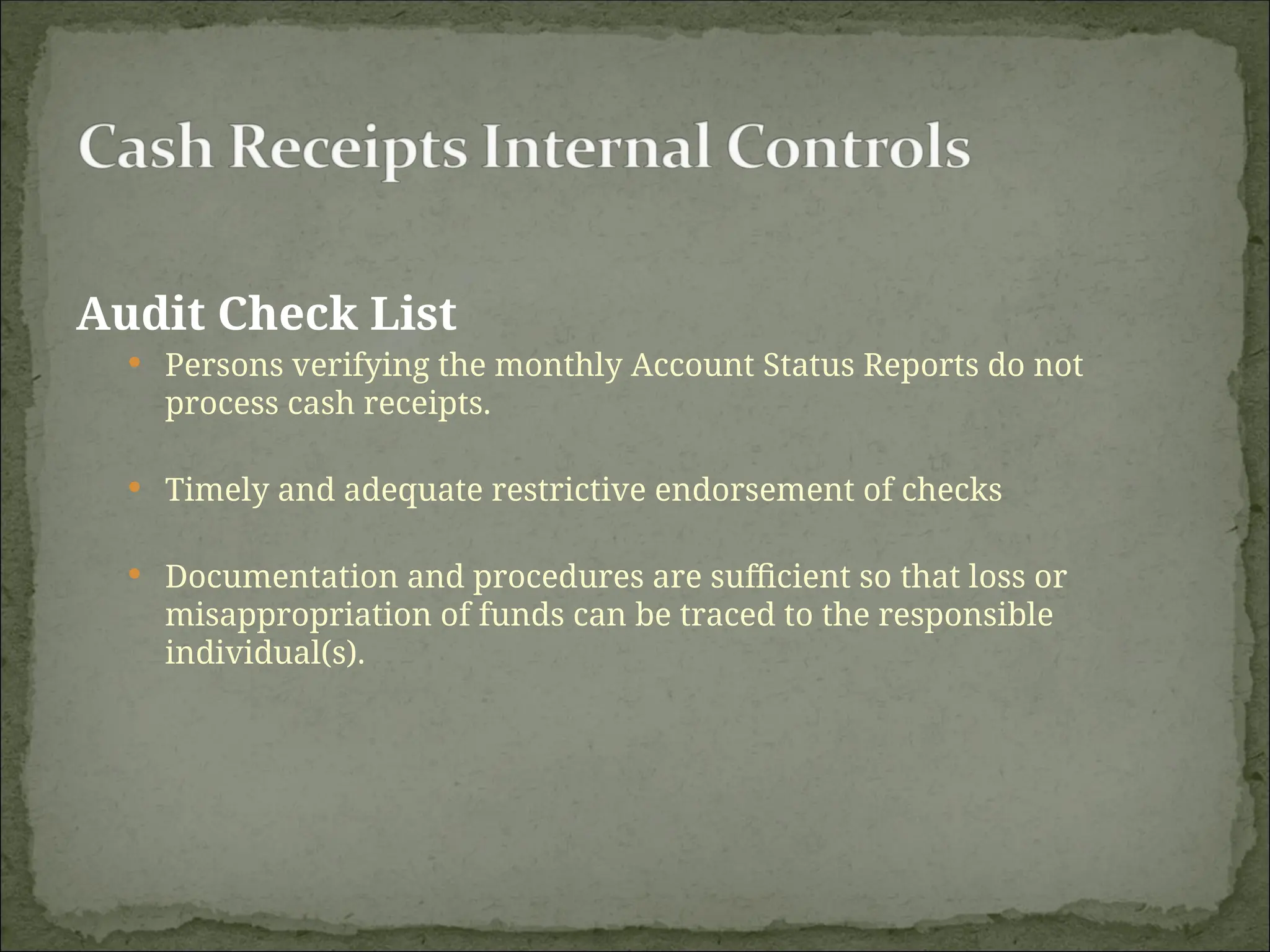 Audit Check List
 Persons verifying the monthly Account Status Reports do not
process cash receipts.
 Timely and adequate restrictive endorsement of checks
 Documentation and procedures are sufficient so that loss or
misappropriation of funds can be traced to the responsible
individual(s).
 