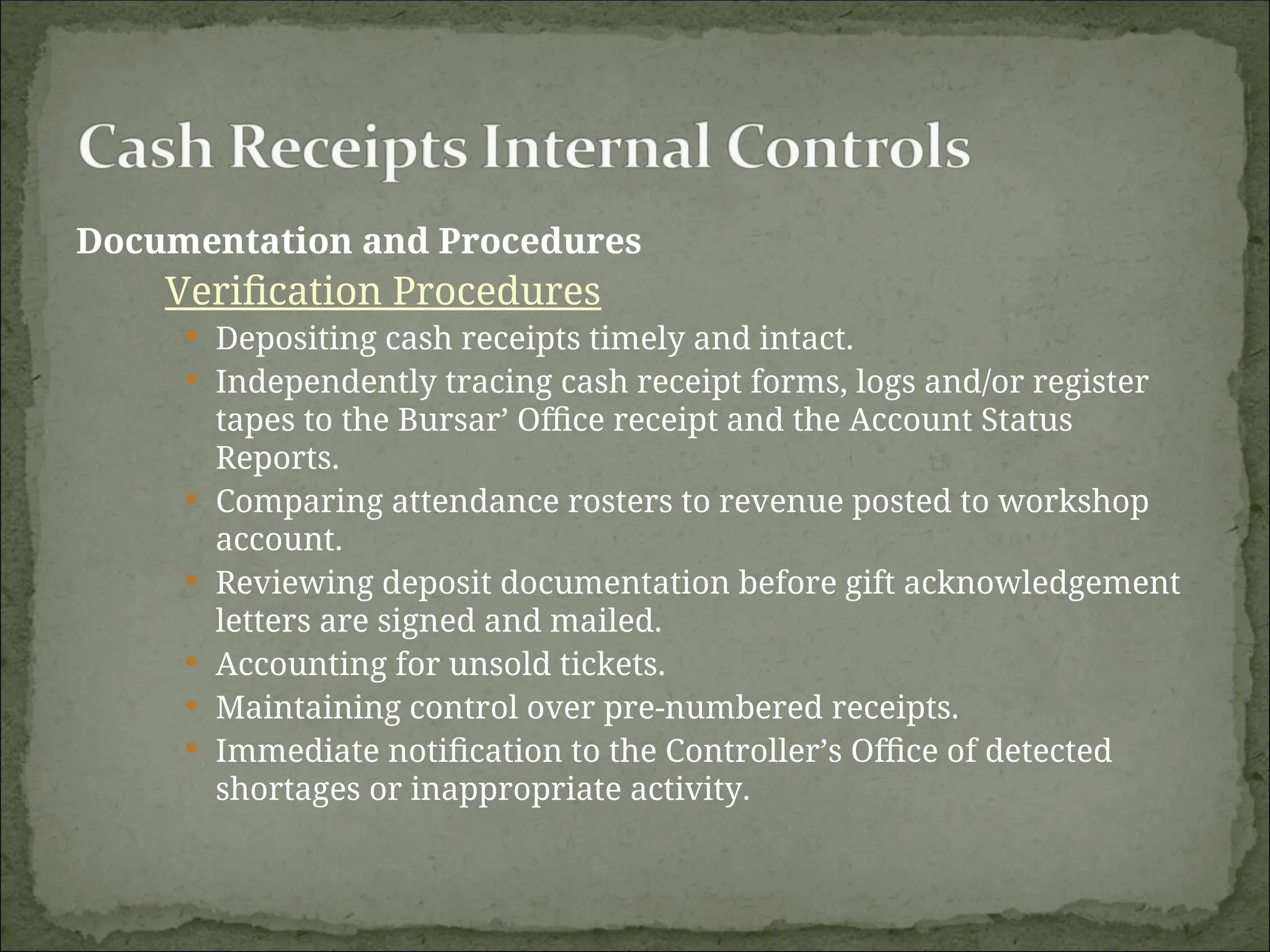 Documentation and Procedures
Verification Procedures
 Depositing cash receipts timely and intact.
 Independently tracing cash receipt forms, logs and/or register
tapes to the Bursar’ Office receipt and the Account Status
Reports.
 Comparing attendance rosters to revenue posted to workshop
account.
 Reviewing deposit documentation before gift acknowledgement
letters are signed and mailed.
 Accounting for unsold tickets.
 Maintaining control over pre-numbered receipts.
 Immediate notification to the Controller’s Office of detected
shortages or inappropriate activity.
 