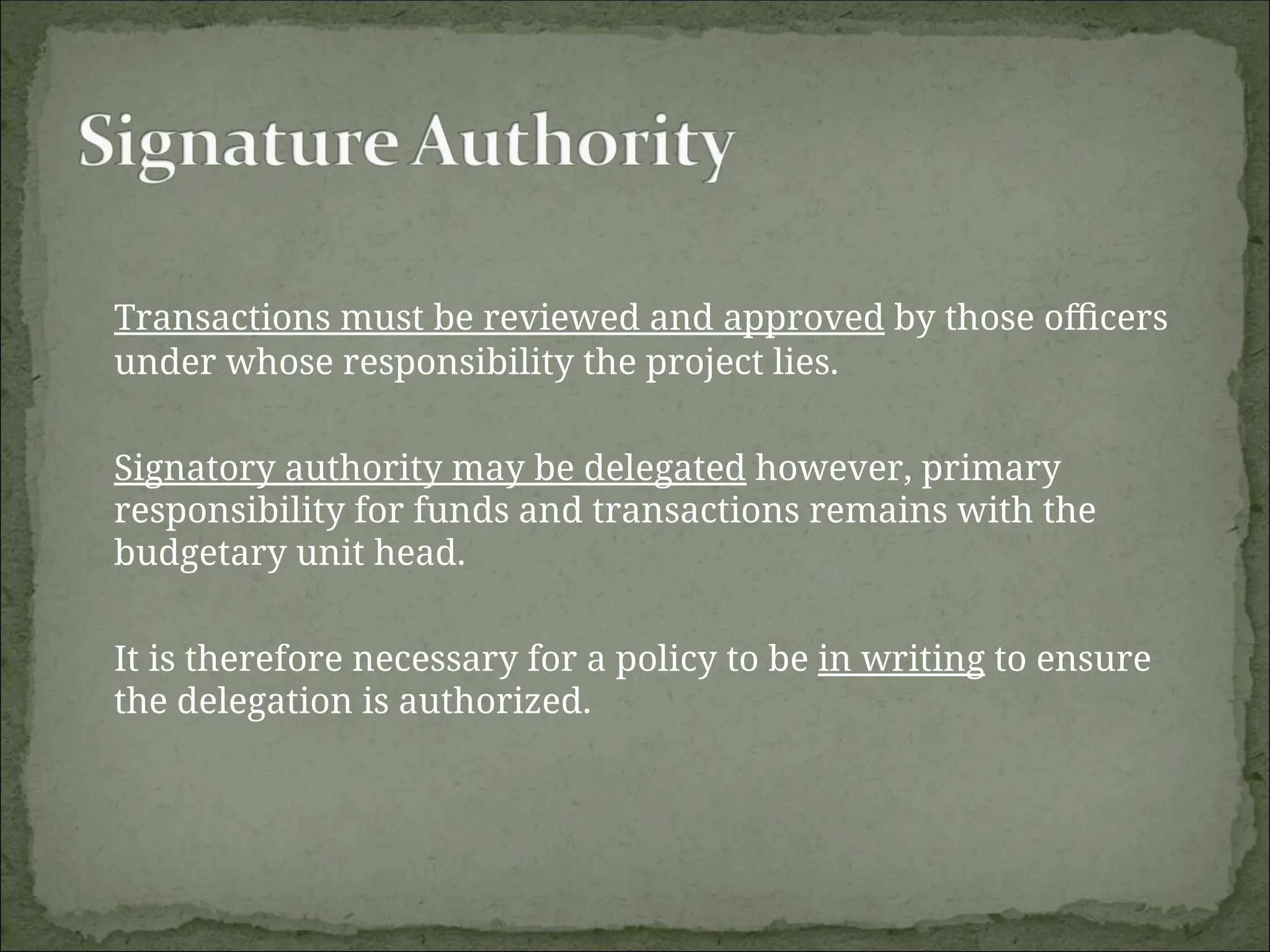 Transactions must be reviewed and approved by those officers
under whose responsibility the project lies.
Signatory authority may be delegated however, primary
responsibility for funds and transactions remains with the
budgetary unit head.
It is therefore necessary for a policy to be in writing to ensure
the delegation is authorized.
 