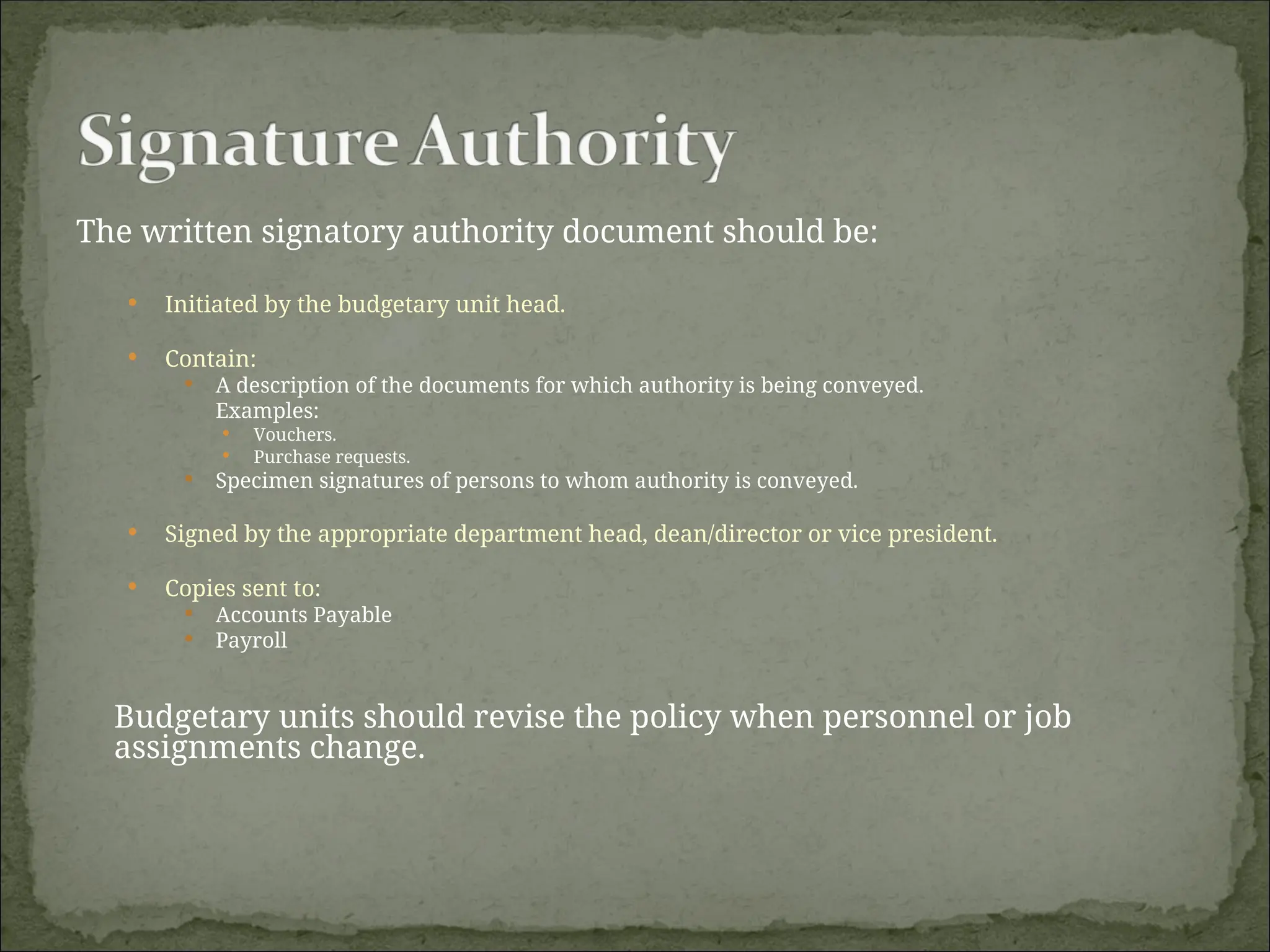 The written signatory authority document should be:
 Initiated by the budgetary unit head.
 Contain:
 A description of the documents for which authority is being conveyed.
Examples:
 Vouchers.
 Purchase requests.
 Specimen signatures of persons to whom authority is conveyed.
 Signed by the appropriate department head, dean/director or vice president.
 Copies sent to:
 Accounts Payable
 Payroll
Budgetary units should revise the policy when personnel or job
assignments change.
 
