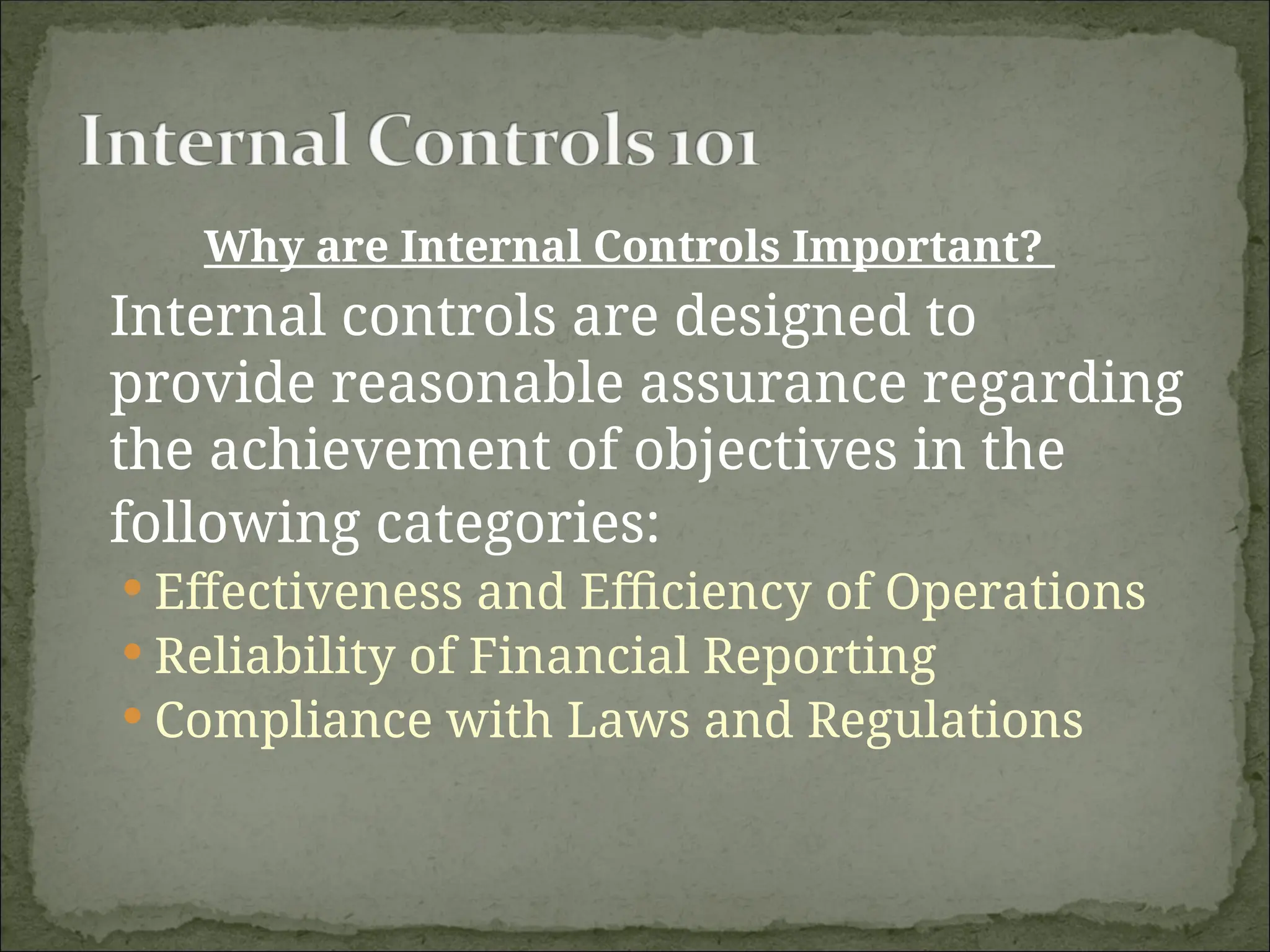 Why are Internal Controls Important?
Internal controls are designed to
provide reasonable assurance regarding
the achievement of objectives in the
following categories:
 Effectiveness and Efficiency of Operations
 Reliability of Financial Reporting
 Compliance with Laws and Regulations
 