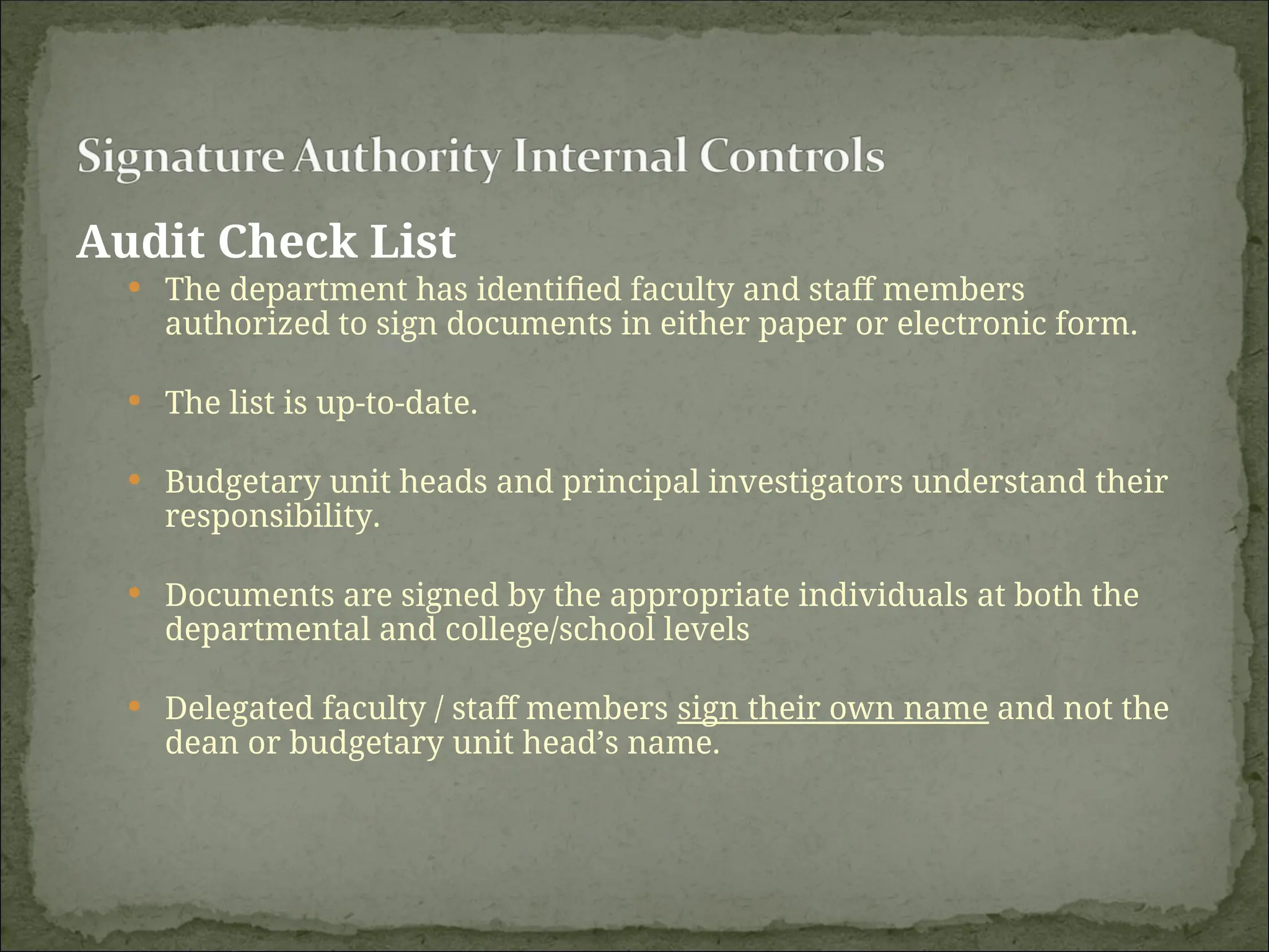 Audit Check List
 The department has identified faculty and staff members
authorized to sign documents in either paper or electronic form.
 The list is up-to-date.
 Budgetary unit heads and principal investigators understand their
responsibility.
 Documents are signed by the appropriate individuals at both the
departmental and college/school levels
 Delegated faculty / staff members sign their own name and not the
dean or budgetary unit head’s name.
 