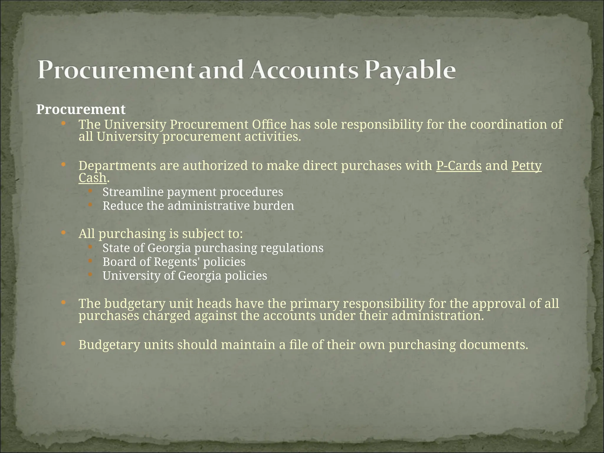 Procurement
 The University Procurement Office has sole responsibility for the coordination of
all University procurement activities.
 Departments are authorized to make direct purchases with P-Cards and Petty
Cash.
 Streamline payment procedures
 Reduce the administrative burden
 All purchasing is subject to:
 State of Georgia purchasing regulations
 Board of Regents' policies
 University of Georgia policies
 The budgetary unit heads have the primary responsibility for the approval of all
purchases charged against the accounts under their administration.
 Budgetary units should maintain a file of their own purchasing documents.
 