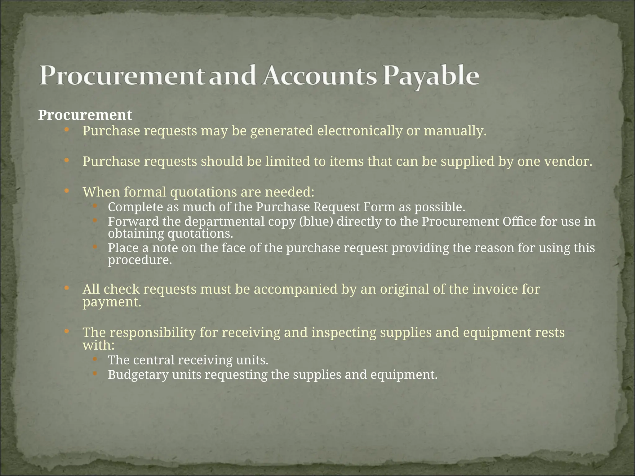 Procurement
 Purchase requests may be generated electronically or manually.
 Purchase requests should be limited to items that can be supplied by one vendor.
 When formal quotations are needed:
 Complete as much of the Purchase Request Form as possible.
 Forward the departmental copy (blue) directly to the Procurement Office for use in
obtaining quotations.
 Place a note on the face of the purchase request providing the reason for using this
procedure.
 All check requests must be accompanied by an original of the invoice for
payment.
 The responsibility for receiving and inspecting supplies and equipment rests
with:
 The central receiving units.
 Budgetary units requesting the supplies and equipment.
 