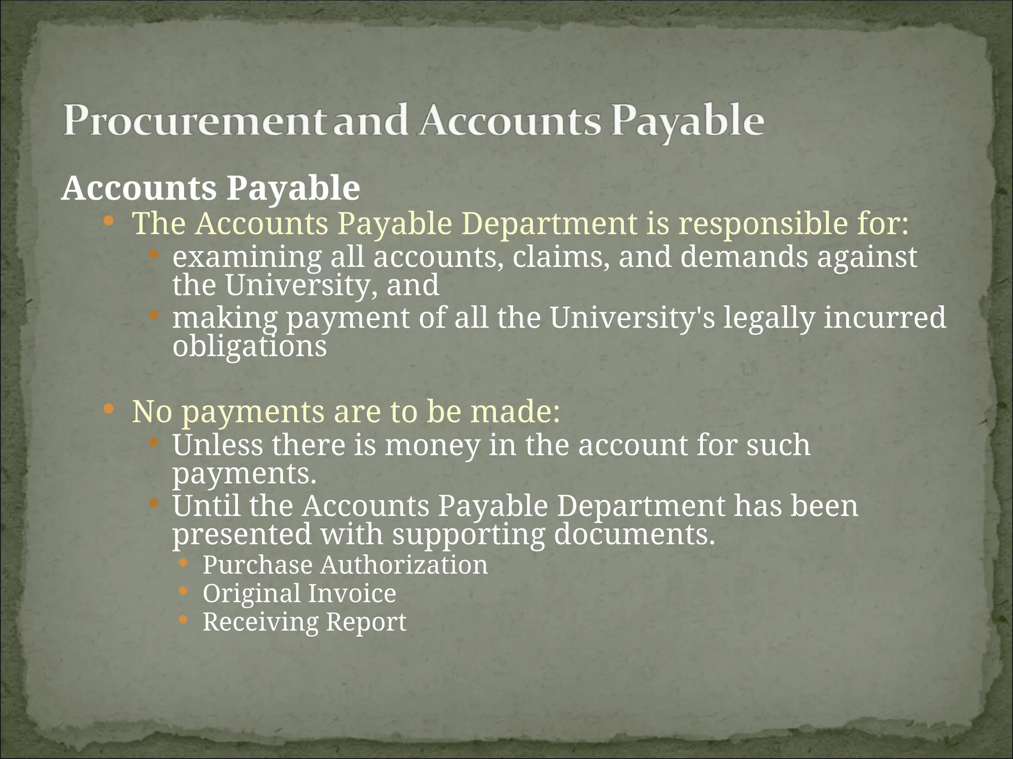 Accounts Payable
 The Accounts Payable Department is responsible for:
 examining all accounts, claims, and demands against
the University, and
 making payment of all the University's legally incurred
obligations
 No payments are to be made:
 Unless there is money in the account for such
payments.
 Until the Accounts Payable Department has been
presented with supporting documents.
 Purchase Authorization
 Original Invoice
 Receiving Report
 