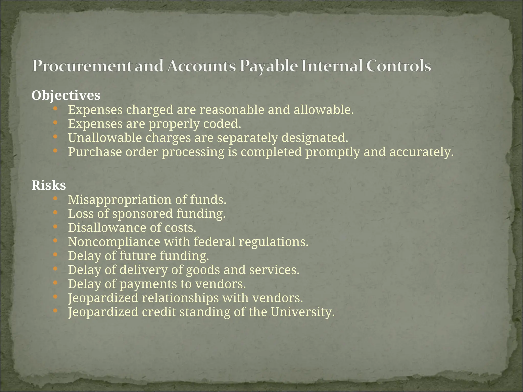 Objectives
 Expenses charged are reasonable and allowable.
 Expenses are properly coded.
 Unallowable charges are separately designated.
 Purchase order processing is completed promptly and accurately.
Risks
 Misappropriation of funds.
 Loss of sponsored funding.
 Disallowance of costs.
 Noncompliance with federal regulations.
 Delay of future funding.
 Delay of delivery of goods and services.
 Delay of payments to vendors.
 Jeopardized relationships with vendors.
 Jeopardized credit standing of the University.
 