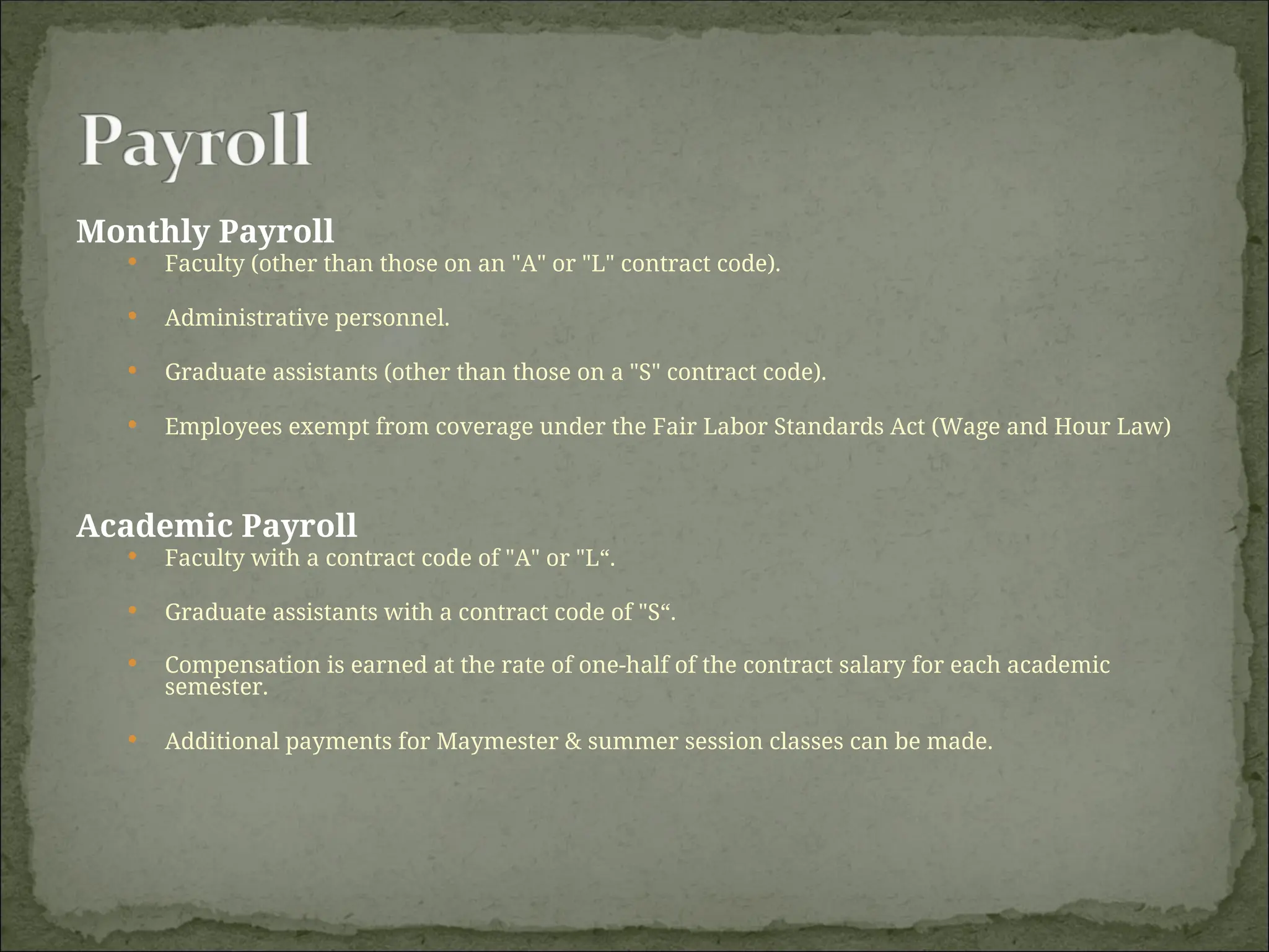 Monthly Payroll
 Faculty (other than those on an "A" or "L" contract code).
 Administrative personnel.
 Graduate assistants (other than those on a "S" contract code).
 Employees exempt from coverage under the Fair Labor Standards Act (Wage and Hour Law)
Academic Payroll
 Faculty with a contract code of "A" or "L“.
 Graduate assistants with a contract code of "S“.
 Compensation is earned at the rate of one-half of the contract salary for each academic
semester.
 Additional payments for Maymester & summer session classes can be made.
 