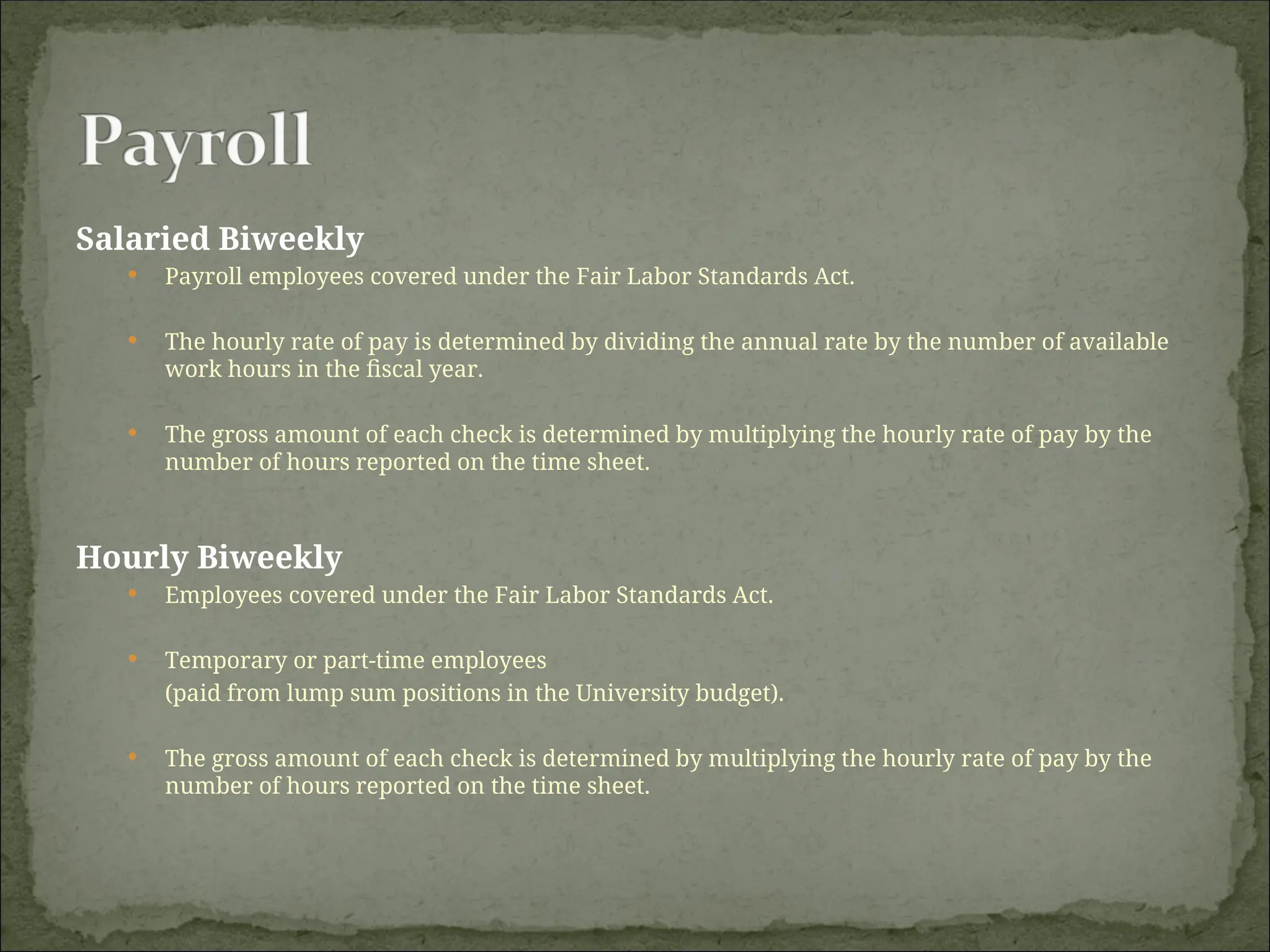 Salaried Biweekly
 Payroll employees covered under the Fair Labor Standards Act.
 The hourly rate of pay is determined by dividing the annual rate by the number of available
work hours in the fiscal year.
 The gross amount of each check is determined by multiplying the hourly rate of pay by the
number of hours reported on the time sheet.
Hourly Biweekly
 Employees covered under the Fair Labor Standards Act.
 Temporary or part-time employees
(paid from lump sum positions in the University budget).
 The gross amount of each check is determined by multiplying the hourly rate of pay by the
number of hours reported on the time sheet.
 
