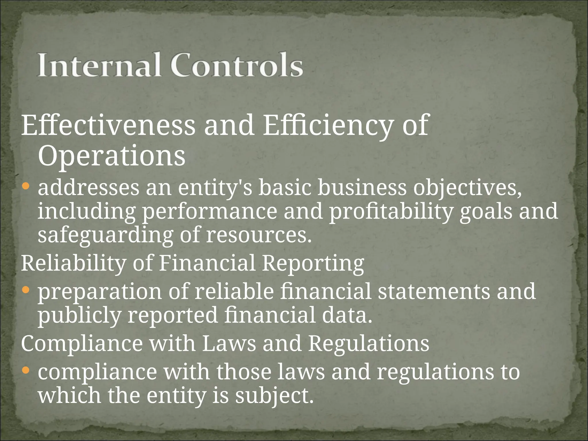 Effectiveness and Efficiency of
Operations
 addresses an entity's basic business objectives,
including performance and profitability goals and
safeguarding of resources.
Reliability of Financial Reporting
 preparation of reliable financial statements and
publicly reported financial data.
Compliance with Laws and Regulations
 compliance with those laws and regulations to
which the entity is subject.
 