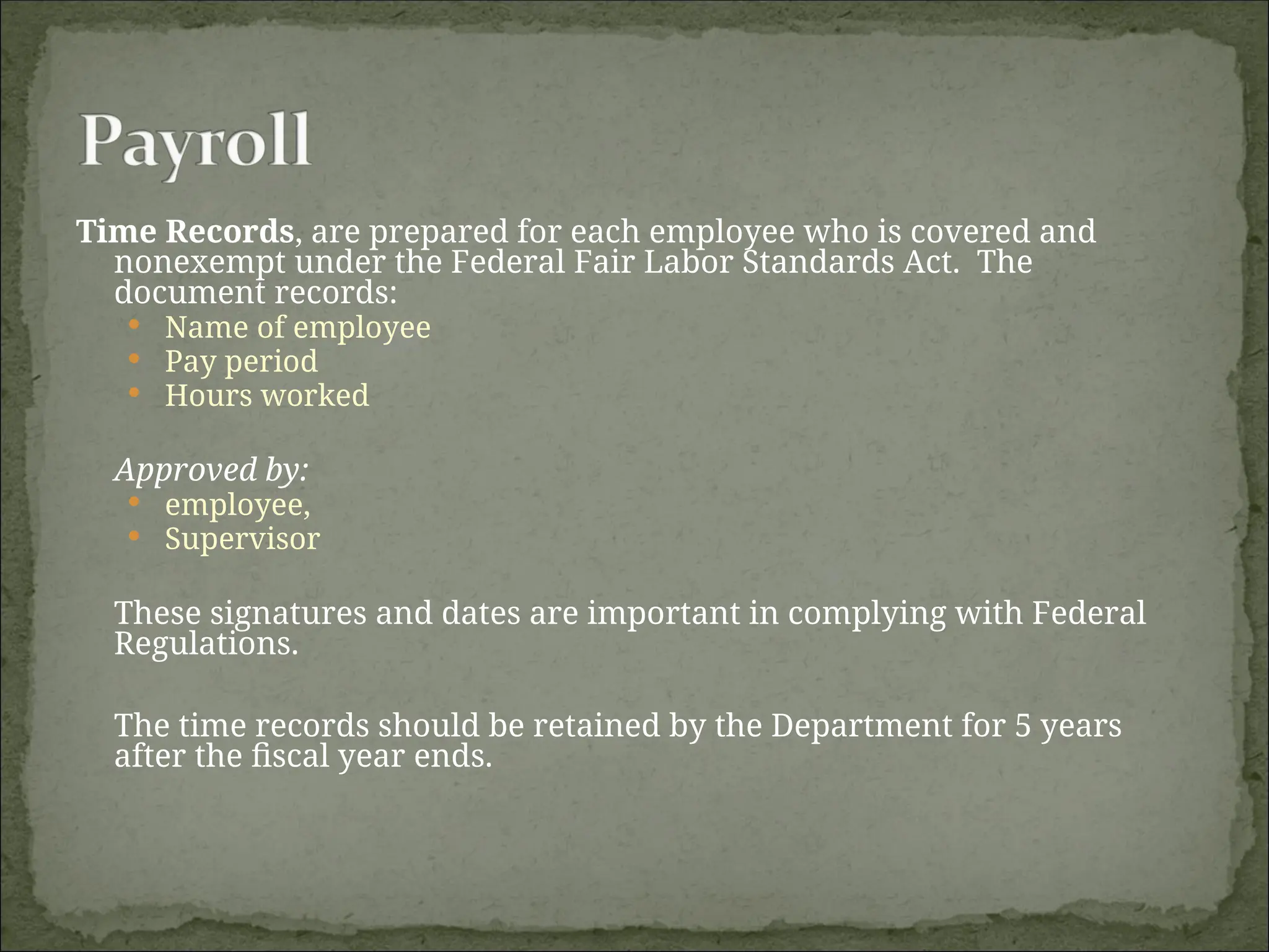 Time Records, are prepared for each employee who is covered and
nonexempt under the Federal Fair Labor Standards Act. The
document records:
 Name of employee
 Pay period
 Hours worked
Approved by:
 employee,
 Supervisor
These signatures and dates are important in complying with Federal
Regulations.
The time records should be retained by the Department for 5 years
after the fiscal year ends.
 