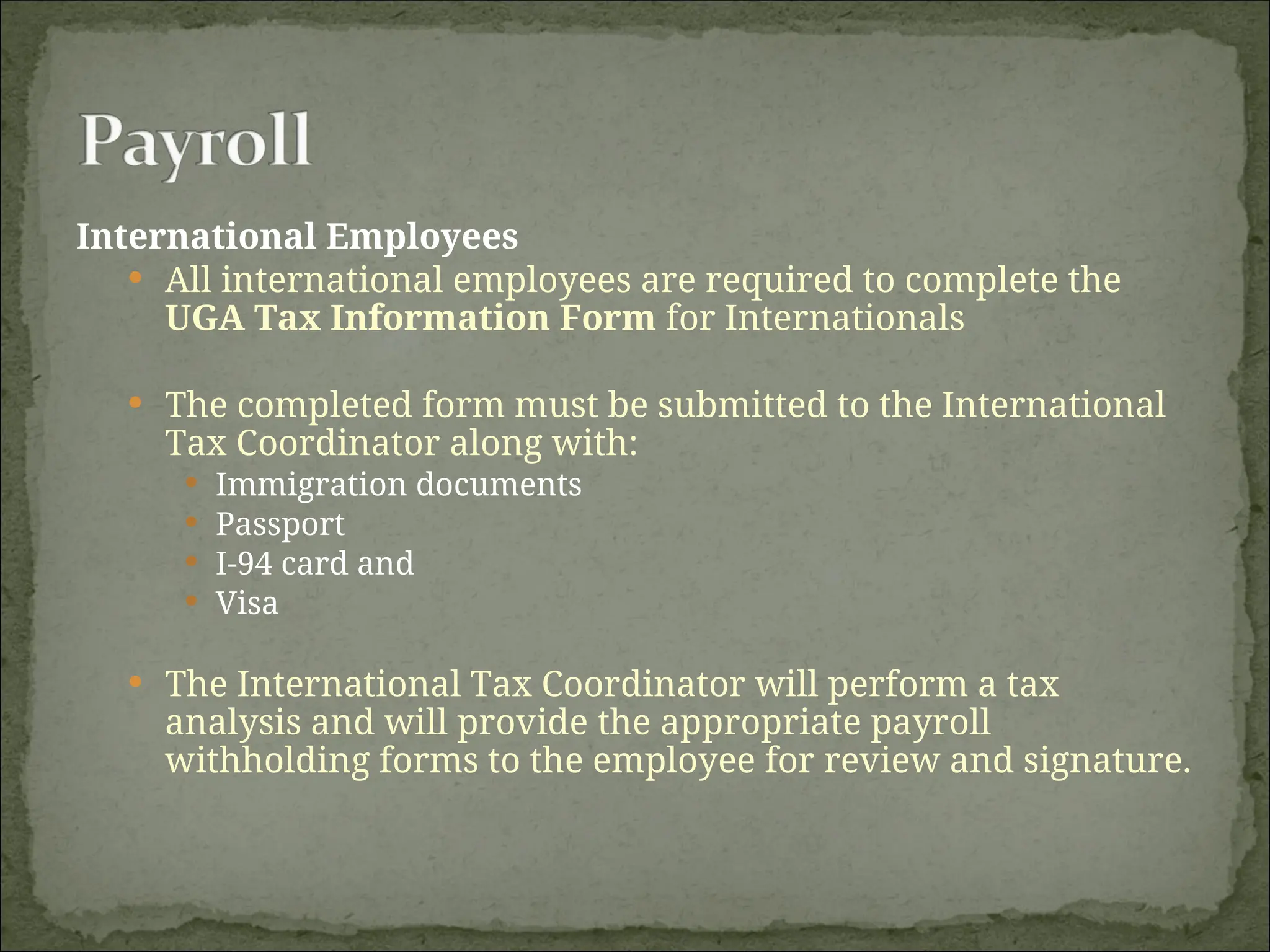 International Employees
 All international employees are required to complete the
UGA Tax Information Form for Internationals
 The completed form must be submitted to the International
Tax Coordinator along with:
 Immigration documents
 Passport
 I-94 card and
 Visa
 The International Tax Coordinator will perform a tax
analysis and will provide the appropriate payroll
withholding forms to the employee for review and signature.
 
