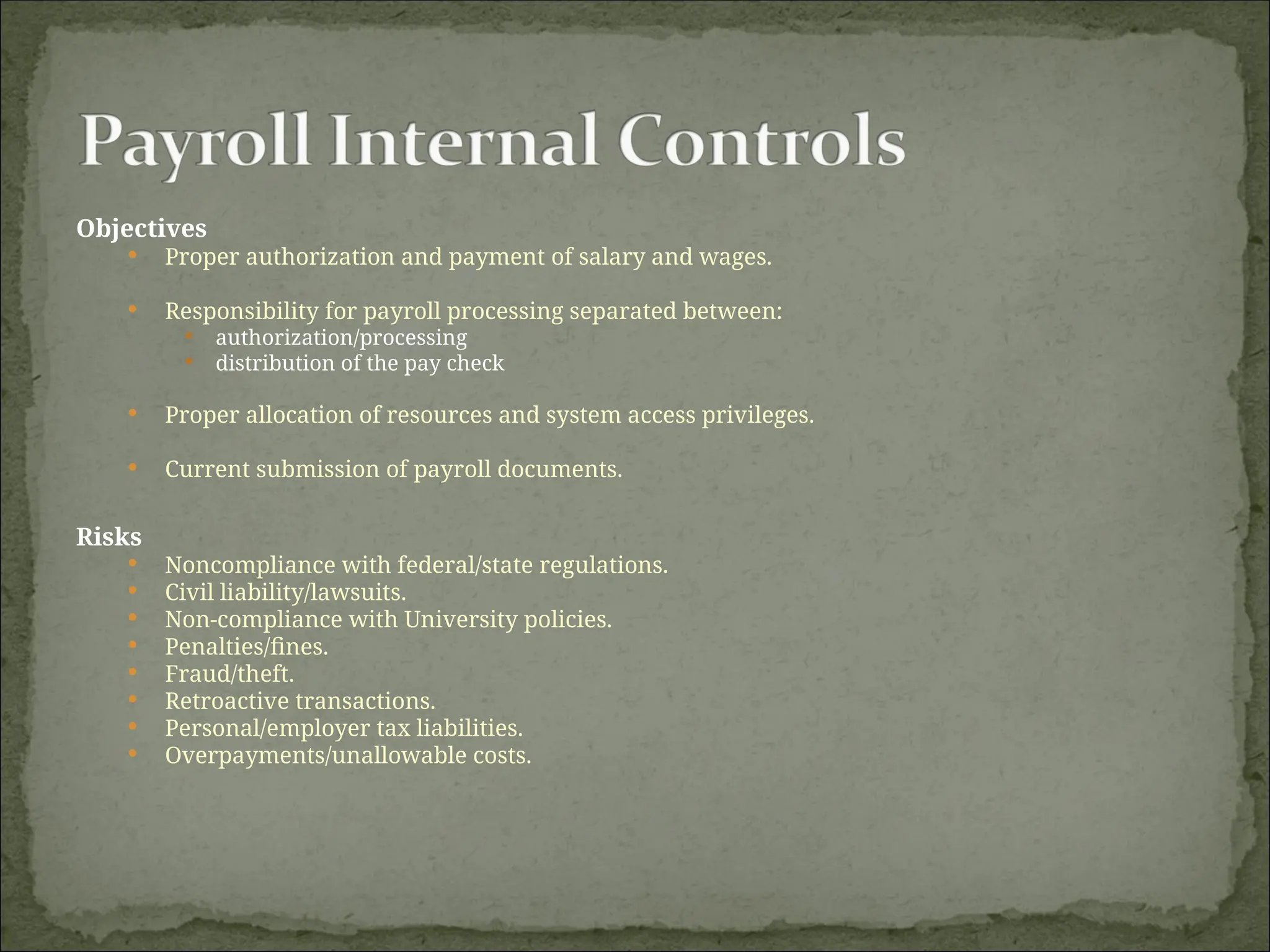 Objectives
 Proper authorization and payment of salary and wages.
 Responsibility for payroll processing separated between:
 authorization/processing
 distribution of the pay check
 Proper allocation of resources and system access privileges.
 Current submission of payroll documents.
Risks
 Noncompliance with federal/state regulations.
 Civil liability/lawsuits.
 Non-compliance with University policies.
 Penalties/fines.
 Fraud/theft.
 Retroactive transactions.
 Personal/employer tax liabilities.
 Overpayments/unallowable costs.
 