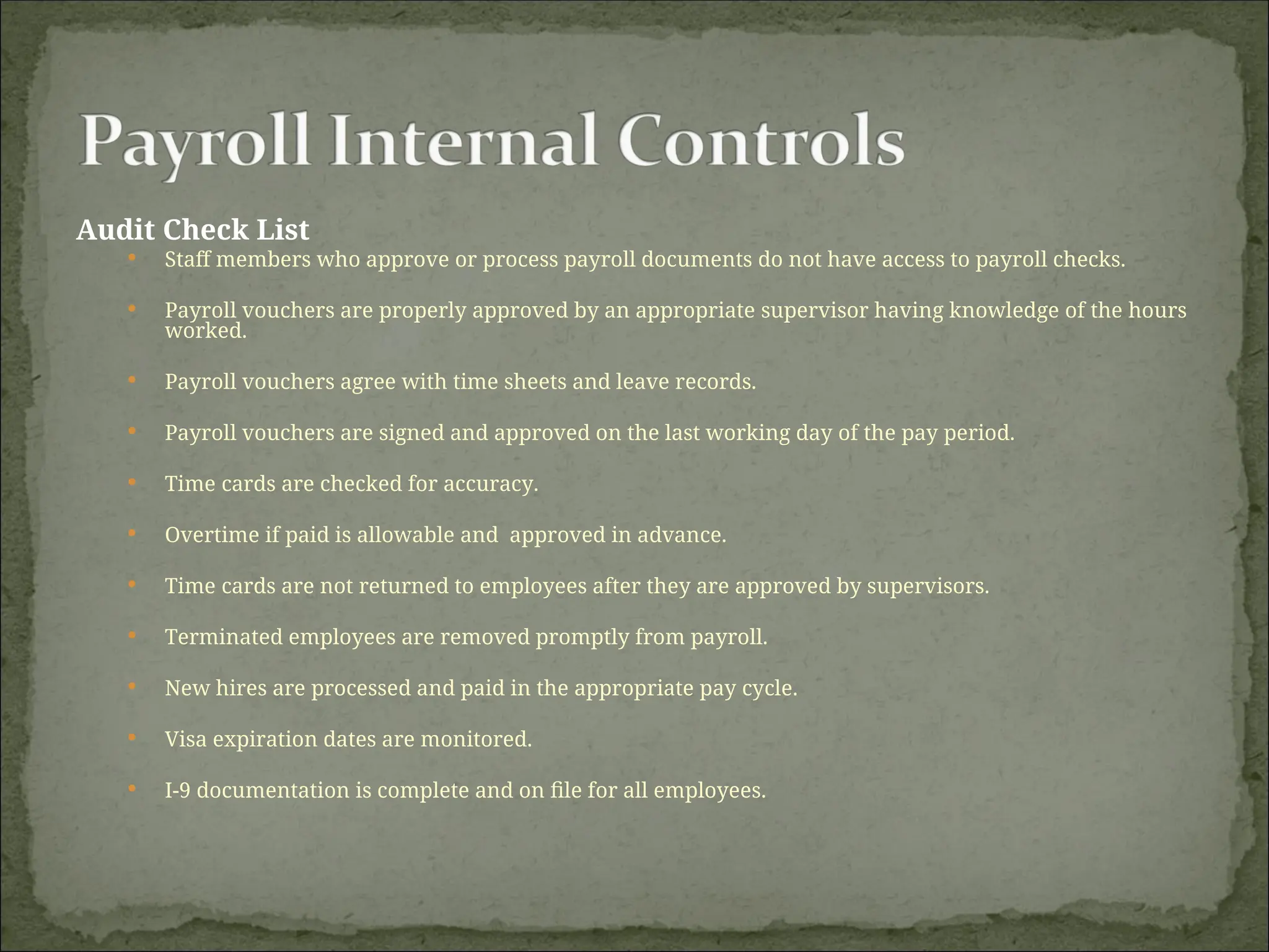 Audit Check List
 Staff members who approve or process payroll documents do not have access to payroll checks.
 Payroll vouchers are properly approved by an appropriate supervisor having knowledge of the hours
worked.
 Payroll vouchers agree with time sheets and leave records.
 Payroll vouchers are signed and approved on the last working day of the pay period.
 Time cards are checked for accuracy.
 Overtime if paid is allowable and approved in advance.
 Time cards are not returned to employees after they are approved by supervisors.
 Terminated employees are removed promptly from payroll.
 New hires are processed and paid in the appropriate pay cycle.
 Visa expiration dates are monitored.
 I-9 documentation is complete and on file for all employees.
 