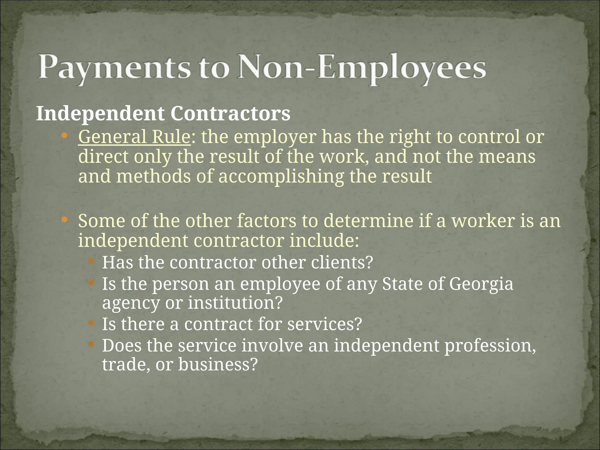 Independent Contractors
 General Rule: the employer has the right to control or
direct only the result of the work, and not the means
and methods of accomplishing the result
 Some of the other factors to determine if a worker is an
independent contractor include:
 Has the contractor other clients?
 Is the person an employee of any State of Georgia
agency or institution?
 Is there a contract for services?
 Does the service involve an independent profession,
trade, or business?
 