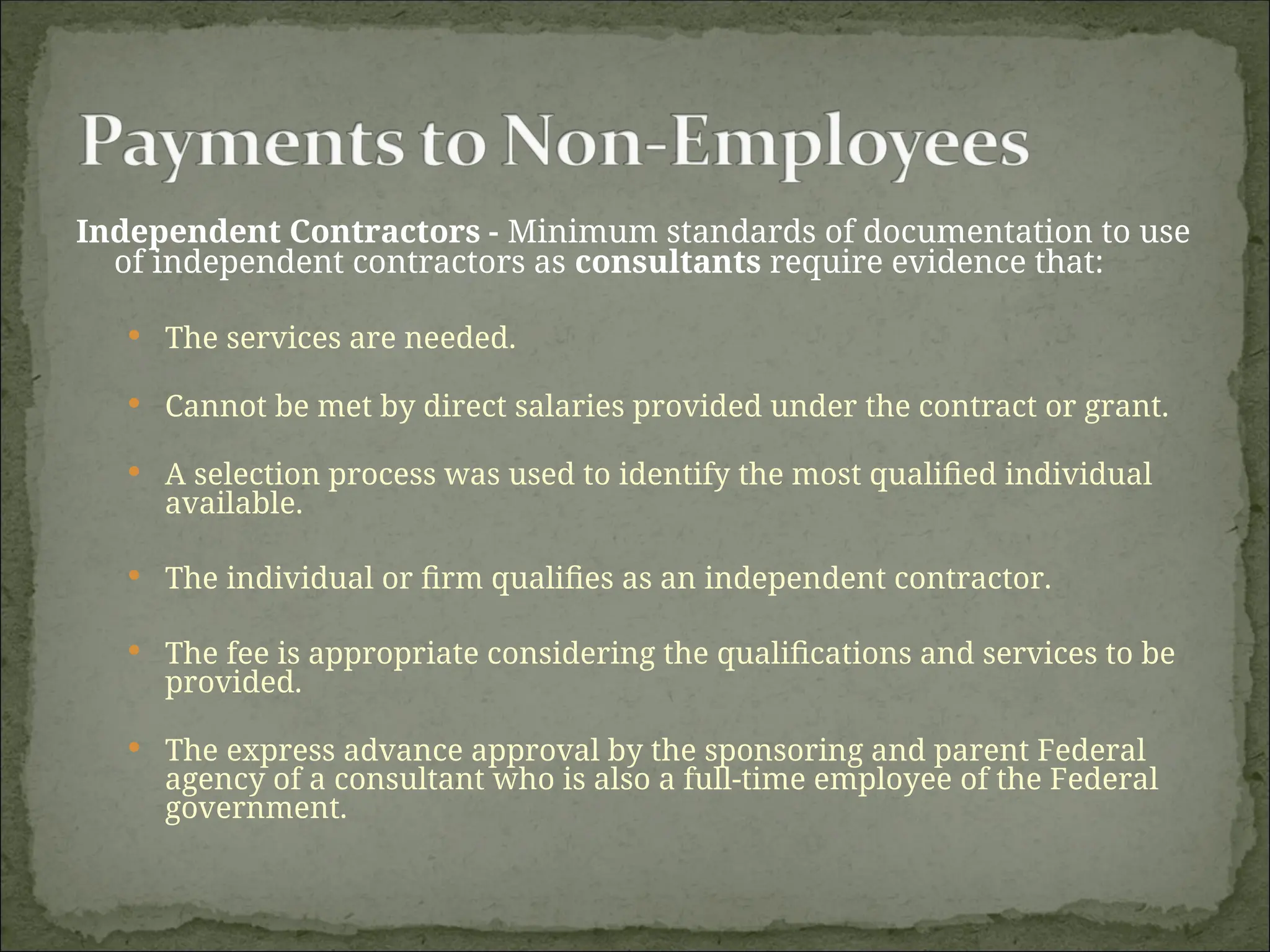 Independent Contractors - Minimum standards of documentation to use
of independent contractors as consultants require evidence that:
 The services are needed.
 Cannot be met by direct salaries provided under the contract or grant.
 A selection process was used to identify the most qualified individual
available.
 The individual or firm qualifies as an independent contractor.
 The fee is appropriate considering the qualifications and services to be
provided.
 The express advance approval by the sponsoring and parent Federal
agency of a consultant who is also a full-time employee of the Federal
government.
 